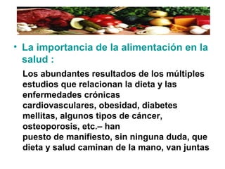 • La importancia de la alimentación en la
salud :
Los abundantes resultados de los múltiples
estudios que relacionan la dieta y las
enfermedades crónicas
cardiovasculares, obesidad, diabetes
mellitas, algunos tipos de cáncer,
osteoporosis, etc.– han
puesto de manifiesto, sin ninguna duda, que
dieta y salud caminan de la mano, van juntas
 