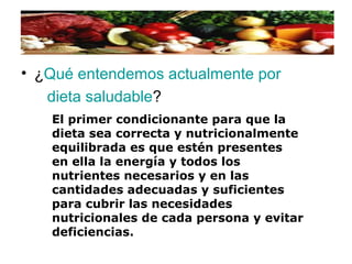 • ¿Qué entendemos actualmente por
dieta saludable?
El primer condicionante para que la
dieta sea correcta y nutricionalmente
equilibrada es que estén presentes
en ella la energía y todos los
nutrientes necesarios y en las
cantidades adecuadas y suficientes
para cubrir las necesidades
nutricionales de cada persona y evitar
deficiencias.
 