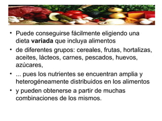 • Puede conseguirse fácilmente eligiendo una
dieta variada que incluya alimentos
• de diferentes grupos: cereales, frutas, hortalizas,
aceites, lácteos, carnes, pescados, huevos,
azúcares,
• ... pues los nutrientes se encuentran amplia y
heterogéneamente distribuidos en los alimentos
• y pueden obtenerse a partir de muchas
combinaciones de los mismos.
 