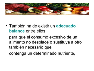 • También ha de existir un adecuado
balance entre ellos
para que el consumo excesivo de un
alimento no desplace o sustituya a otro
también necesario que
contenga un determinado nutriente.
 