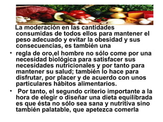 La moderación en las cantidades
consumidas de todos ellos para mantener el
peso adecuado y evitar la obesidad y sus
consecuencias, es también una
• regla de oro,el hombre no sólo come por una
necesidad biológica para satisfacer sus
necesidades nutricionales y por tanto para
mantener su salud; también lo hace para
disfrutar, por placer y de acuerdo con unos
particulares hábitos alimentarios.
• Por tanto, el segundo criterio importante a la
hora de elegir o diseñar una dieta equilibrada
es que ésta no sólo sea sana y nutritiva sino
también palatable, que apetezca comerla
 