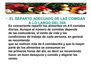 • EL REPARTO ADECUADO DE LAS COMIDAS
A LO LARGO DEL DÍA
Es conveniente repartir los alimentos en 4-5 comidas
diarias. Aunque el número de comidas depende
de las costumbres, el estilo de vida y las
condiciones de trabajo de cada persona, en general
se recomienda
que se realicen más de 4 comidas/día y que la mayor
parte de los alimentos se consuman en
las primeras horas del día, es decir se recomienda
hacer un buen desayuno y comida y aligerar las
cenas.
 