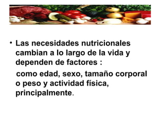 • Las necesidades nutricionales
cambian a lo largo de la vida y
dependen de factores :
como edad, sexo, tamaño corporal
o peso y actividad física,
principalmente.
 