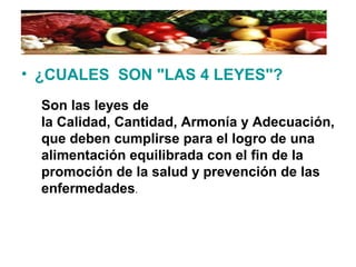 • ¿CUALES SON "LAS 4 LEYES"?
Son las leyes de
la Calidad, Cantidad, Armonía y Adecuación,
que deben cumplirse para el logro de una
alimentación equilibrada con el fin de la
promoción de la salud y prevención de las
enfermedades.
 