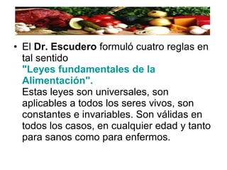 • El Dr. Escudero formuló cuatro reglas en
tal sentido
"Leyes fundamentales de la
Alimentación".
Estas leyes son universales, son
aplicables a todos los seres vivos, son
constantes e invariables. Son válidas en
todos los casos, en cualquier edad y tanto
para sanos como para enfermos.
 
