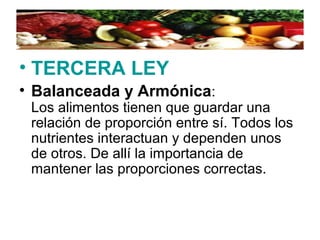 • TERCERA LEY
• Balanceada y Armónica:
Los alimentos tienen que guardar una
relación de proporción entre sí. Todos los
nutrientes interactuan y dependen unos
de otros. De allí la importancia de
mantener las proporciones correctas.
 
