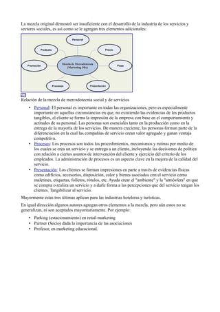 La mezcla original demostró ser insuficiente con el desarrollo de la industria de los servicios y
sectores sociales, es así como se le agregan tres elementos adicionales:




Relación de la mezcla de mercadotecnia social y de servicios
    • Personal: El personal es importante en todas las organizaciones, pero es especialmente
      importante en aquellas circunstancias en que, no existiendo las evidencias de los productos
      tangibles, el cliente se forma la impresión de la empresa con base en el comportamiento y
      actitudes de su personal. Las personas son esenciales tanto en la producción como en la
      entrega de la mayoría de los servicios. De manera creciente, las personas forman parte de la
      diferenciación en la cual las compañías de servicio crean valor agregado y ganan ventaja
      competitiva.
    • Procesos: Los procesos son todos los procedimientos, mecanismos y rutinas por medio de
      los cuales se crea un servicio y se entrega a un cliente, incluyendo las decisiones de política
      con relación a ciertos asuntos de intervención del cliente y ejercicio del criterio de los
      empleados. La administración de procesos es un aspecto clave en la mejora de la calidad del
      servicio.
    • Presentación: Los clientes se forman impresiones en parte a través de evidencias físicas
      como edificios, accesorios, disposición, color y bienes asociados con el servicio como
      maletines, etiquetas, folletos, rótulos, etc. Ayuda crear el "ambiente" y la "atmósfera" en que
      se compra o realiza un servicio y a darle forma a las percepciones que del servicio tengan los
      clientes. Tangibilizar al servicio.
Mayormente estas tres últimas aplican para las industrias hoteleras y turísticas.
En igual dirección algunos autores agregan otros elementos a la mezcla, pero aún estos no se
generalizan, ni son aceptados mayoritariamente. Por ejemplo:
    • Parking (estacionamiento) en retail marketing
    • Partner (Socio) dada la importancia de las asociaciones
    • Profesor, en marketing educacional.
 