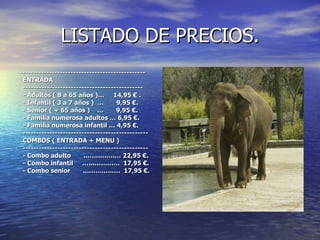 LISTADO DE PRECIOS. ----------------------------------------------- ENTRADA --------------------------------------------- - Adultos ( 8 a 65 años )…  14,95 € . - Infantil ( 3 a 7 años )  …  9,95 €. - Senior ( + 65 años )  …  9,95 €. - Familia numerosa adultos … 6,95 €. - Familia numerosa infantil … 4,95 €. ----------------------------------------------- COMBOS ( ENTRADA + MENU ) ----------------------------------------------- - Combo adulto  ……………… 22,95 €. - Combo infantil  ………………  17,95 €. - Combo senior  ………………  17,95 €. 