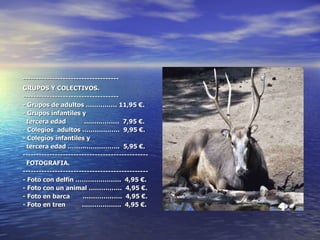 ------------------------------------ GRUPOS Y COLECTIVOS. ------------------------------------ - Grupos de adultos …………… 11,95 €. - Grupos infantiles y tercera edad  ..……………  7,95 €. - Colegios  adultos ………………  9,95 €. - Colegios infantiles y tercera edad …………………….  5,95 €. ----------------------------------------------- FOTOGRAFIA. ----------------------------------------------- - Foto con delfín ………………….  4,95 €. - Foto con un animal …………….  4,95 €. - Foto en barca  ……………….  4,95 €. - Foto en tren  ……………….  4,95 €. 