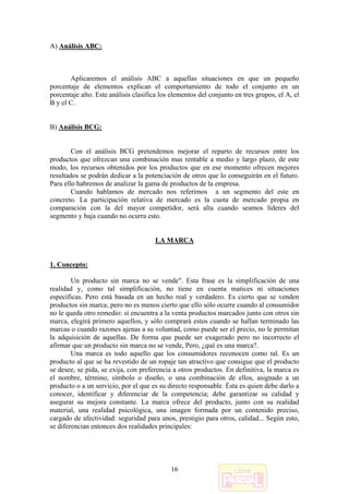 A) Análisis ABC:



       Aplicaremos el análisis ABC a aquellas situaciones en que un pequeño
porcentaje de elementos explican el comportamiento de todo el conjunto en un
porcentaje alto. Este análisis clasifica los elementos del conjunto en tres grupos, el A, el
B y el C.


B) Análisis BCG:


        Con el análisis BCG pretendemos mejorar el reparto de recursos entre los
productos que ofrezcan una combinación mas rentable a medio y largo plazo, de este
modo, los recursos obtenidos por los productos que en ese momento ofrecen mejores
resultados se podrán dedicar a la potenciación de otros que lo conseguirán en el futuro.
Para ello habremos de analizar la gama de productos de la empresa.
        Cuando hablamos de mercado nos referimos a un segmento del este en
concreto. La participación relativa de mercado es la cuota de mercado propia en
comparación con la del mayor competidor, será alta cuando seamos líderes del
segmento y baja cuando no ocurra esto.


                                      LA MARCA


1. Concepto:

        Un producto sin marca no se vende". Esta frase es la simplificación de una
realidad y, como tal simplificación, no tiene en cuenta matices ni situaciones
específicas. Pero está basada en un hecho real y verdadero. Es cierto que se venden
productos sin marca; pero no es menos cierto que ello sólo ocurre cuando al consumidor
no le queda otro remedio: si encuentra a la venta productos marcados junto con otros sin
marca, elegirá primero aquellos, y sólo comprará estos cuando se hallan terminado las
marcas o cuando razones ajenas a su voluntad, como puede ser el precio, no le permitan
la adquisición de aquellas. De forma que puede ser exagerado pero no incorrecto el
afirmar que un producto sin marca no se vende, Pero, ¿qué es una marca?.
        Una marca es todo aquello que los consumidores reconocen como tal. Es un
producto al que se ha revestido de un ropaje tan atractivo que consigue que el producto
se desee, se pida, se exija, con preferencia a otros productos. En definitiva, la marca es
el nombre, término, símbolo o diseño, o una combinación de ellos, asignado a un
producto o a un servicio, por el que es su directo responsable. Ésta es quien debe darlo a
conocer, identificar y diferenciar de la competencia; debe garantizar su calidad y
asegurar su mejora constante. La marca ofrece del producto, junto con su realidad
material, una realidad psicológica, una imagen formada por un contenido preciso,
cargado de afectividad: seguridad para unos, prestigio para otros, calidad... Según esto,
se diferencian entonces dos realidades principales:




                                            16
 