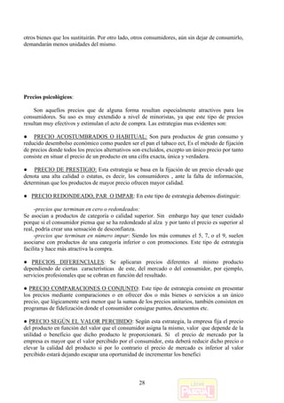 otros bienes que los sustituirán. Por otro lado, otros consumidores, aún sin dejar de consumirlo,
demandarán menos unidades del mismo.




Precios psicológicos:

    Son aquellos precios que de alguna forma resultan especialmente atractivos para los
consumidores. Su uso es muy extendido a nivel de minoristas, ya que este tipo de precios
resultan muy efectivos y estimulan el acto de compra. Las estrategias mas evidentes son:

● PRECIO ACOSTUMBRADOS O HABITUAL: Son para productos de gran consumo y
reducido desembolso económico como pueden ser el pan el tabaco ect, Es el método de fijación
de precios donde todos los precios alternativos son excluidos, excepto un único precio por tanto
consiste en situar el precio de un producto en una cifra exacta, única y verdadera.

● PRECIO DE PRESTIGIO: Esta estrategia se basa en la fijación de un precio elevado que
denota una alta calidad o estatus, es decir, los consumidores , ante la falta de información,
determinan que los productos de mayor precio ofrecen mayor calidad.

● PRECIO REDONDEADO, PAR O IMPAR: En este tipo de estrategia debemos distinguir:

     -precios que terminan en cero o redondeados:
Se asocian a productos de categoría o calidad superior. Sin embargo hay que tener cuidado
porque si el consumidor piensa que se ha redondeado al alza y por tanto el precio es superior al
real, podría crear una sensación de desconfianza.
     -precios que terminan en número impar: Siendo los más comunes el 5, 7, o el 9, suelen
asociarse con productos de una categoría inferior o con promociones. Este tipo de estrategia
facilita y hace más atractiva la compra.

● PRECIOS DIFERENCIALES: Se aplicaran precios diferentes al mismo producto
dependiendo de ciertas características de este, del mercado o del consumidor, por ejemplo,
servicios profesionales que se cobran en función del resultado.

● PRECIO COMPARACIONES O CONJUNTO: Este tipo de estrategia consiste en presentar
los precios mediante comparaciones o en ofrecer dos o más bienes o servicios a un único
precio, que lógicamente será menor que la sumas de los precios unitarios, también consisten en
programas de fidelización donde el consumidor consigue puntos, descuentos etc.

● PRECIO SEGÚN EL VALOR PERCIBIDO: Según esta estrategia, la empresa fija el precio
del producto en función del valor que el consumidor asigna la mismo, valor que depende de la
utilidad o beneficio que dicho producto le proporcionará. Si el precio de mercado por la
empresa es mayor que el valor percibido por el consumidor, esta deberá reducir dicho precio o
elevar la calidad del producto si por lo contrario el precio de mercado es inferior al valor
percibido estará dejando escapar una oportunidad de incrementar los benefici



                                                   28
 