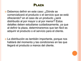 PLAZA
 Debemos definir en este caso: ¿Dónde se
comercializará el producto o el servicio que se está
ofreciendo? en el caso de un producto ¿será
distribuido al por mayor o al por menor? Estos
detalles deben estudiarse cuidadosamente, ya que
al definir la plaza, determinaremos que tan fácil es
adquirir el producto o el servicio para el cliente.
 La distribución es también importante, porque nos
hablará del momento y las condiciones en las que
llegará el producto a manos del cliente.
 
