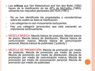  Las críticas que Van Waterschoot and Van den Bulte (1992)
hacen de la clasificación de las 4P’s de McCarthy (1960),
utilizando los requisitos planteados por Hunt (1991):
1. No se han identificado las propiedades o características
sobre las cuales se basa la clasificación.
2. Las categorías no son mutuamente excluyentes.
3. Hay una categoría (promoción) que está creciendo en
importancia continuamente.
 MEZCLA BÁSICA: Mezcla básica de producto, Mezcla básica
de precio, Mezcla básica de distribución, Mezcla básica de
comunicación masiva, Mezcla básica de comunicación
personal, Mezcla básica de publicidad (“publicity”)
 MEZCLA DE PROMOCIÓN: Mezcla de promoción por medio
de producto, Mezcla de promoción por medio de precio,
Mezcla de promoción por medio de distribución, Mezcla de
promoción por medio de comunicación masiva, Mezcla de
promoción por medio de comunicación personal, Mezcla de
promoción por medio de publicidad.
 