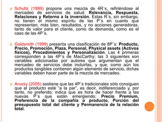  Schultz (1999) propone una mezcla de 4R´s, refiriéndose al
mercadeo de servicios de salud: Relevancia, Respuesta,
Relaciones y Retorno a la inversión. Estas R´s, sin embargo,
no tienen el mismo espíritu de las P´s en cuanto que
representan, más bien, resultados, y no acciones generadoras,
tanto de valor para el cliente, como de demanda, como es el
caso de las 4P´s.
 Goldsmith (1999) presenta una clasificación de 8P´s: Producto,
Precio, Promoción, Plaza, Personal, Physical assets (Activos
físicos), Procedimientos y Personalización. Las 4 primeras
corresponden a las 4P´s de MacCarthy; las 3 siguientes son
variables adicionadas por autores que argumentan que el
mercadeo de servicios debe incluirlas, y que, como aún los
productos tangibles contienen algún elemento de servicio, dichas
variables deben hacer parte de la mezcla de mercadeo.
 Arussy (2005) sostiene que las 4P´s tradicionales sólo consiguen
que el producto esté “a la par”, es decir, indiferenciado y, por
tanto, no preferido; indica que es hora de hacer frente a las
nuevas P´s que están emergiendo: Precio Premium,
Preferencia de la compañía o producto, Porción del
presupuesto total del cliente y Permanencia de la relación
total.
 