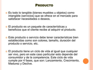PRODUCTO
 Es todo lo tangible (bienes muebles u objetos) como
intangible (servicios) que se ofrece en el mercado para
satisfacer necesidades o deseos.
 El producto es un paquete de características y
beneficios que el cliente recibe al adquirir el producto.
 Este producto o servicio debe tener características bien
establecidas como son colores, tamaño, duración del
producto o servicio, etc.
 El producto tiene un ciclo de vida al igual que cualquier
ser vivo, pero en este caso particular esto depende del
consumidor y de la competencia. Este ciclo de vida
cumple por 4 fases, que son: Lanzamiento, Crecimiento,
Madurez y Declive.
 