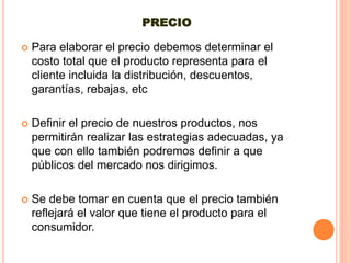 PRECIO
 Para elaborar el precio debemos determinar el
costo total que el producto representa para el
cliente incluida la distribución, descuentos,
garantías, rebajas, etc
 Definir el precio de nuestros productos, nos
permitirán realizar las estrategias adecuadas, ya
que con ello también podremos definir a que
públicos del mercado nos dirigimos.
 Se debe tomar en cuenta que el precio también
reflejará el valor que tiene el producto para el
consumidor.
 