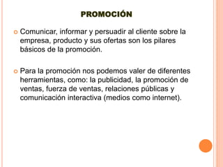 PROMOCIÓN
 Comunicar, informar y persuadir al cliente sobre la
empresa, producto y sus ofertas son los pilares
básicos de la promoción.
 Para la promoción nos podemos valer de diferentes
herramientas, como: la publicidad, la promoción de
ventas, fuerza de ventas, relaciones públicas y
comunicación interactiva (medios como internet).
 