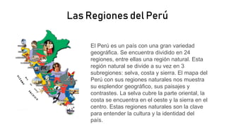 Las Regiones del Perú
El Perú es un país con una gran variedad
geográfica. Se encuentra dividido en 24
regiones, entre ellas una región natural. Esta
región natural se divide a su vez en 3
subregiones: selva, costa y sierra. El mapa del
Perú con sus regiones naturales nos muestra
su esplendor geográfico, sus paisajes y
contrastes. La selva cubre la parte oriental, la
costa se encuentra en el oeste y la sierra en el
centro. Estas regiones naturales son la clave
para entender la cultura y la identidad del
país.
 