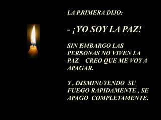 LA PRIMERA DIJO:

- ¡YO SOY LA PAZ!
SIN EMBARGO LAS
PERSONAS NO VIVEN LA
PAZ. CREO QUE ME VOY A
APAGAR.

Y , DISMINUYENDO SU
FUEGO RAPIDAMENTE , SE
APAGO COMPLETAMENTE.
 