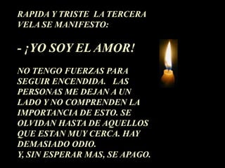 RAPIDA Y TRISTE LA TERCERA
VELA SE MANIFESTO:

- ¡YO SOY EL AMOR!
NO TENGO FUERZAS PARA
SEGUIR ENCENDIDA. LAS
PERSONAS ME DEJAN A UN
LADO Y NO COMPRENDEN LA
IMPORTANCIA DE ESTO. SE
OLVIDAN HASTA DE AQUELLOS
QUE ESTAN MUY CERCA. HAY
DEMASIADO ODIO.
Y, SIN ESPERAR MAS, SE APAGO.
 