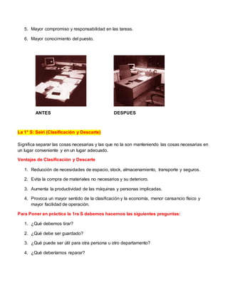 5. Mayor compromiso y responsabilidad en las tareas.
6. Mayor conocimiento del puesto.
ANTES DESPUES
La 1° S: Seiri (Clasificación y Descarte)
Significa separar las cosas necesarias y las que no la son manteniendo las cosas necesarias en
un lugar conveniente y en un lugar adecuado.
Ventajas de Clasificación y Descarte
1. Reducción de necesidades de espacio, stock, almacenamiento, transporte y seguros.
2. Evita la compra de materiales no necesarios y su deterioro.
3. Aumenta la productividad de las máquinas y personas implicadas.
4. Provoca un mayor sentido de la clasificación y la economía, menor cansancio físico y
mayor facilidad de operación.
Para Poner en práctica la 1ra S debemos hacernos las siguientes preguntas:
1. ¿Qué debemos tirar?
2. ¿Qué debe ser guardado?
3. ¿Qué puede ser útil para otra persona u otro departamento?
4. ¿Qué deberíamos reparar?
 