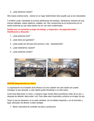 5. ¿Qué debemos vender?
Otra buena práctica sería, colocar en un lugar determinado todo aquello que va ser descartado.
Y el último punto importante es el de la clasificación de residuos. Generamos residuos de muy
diversa naturales: papel, plásticos, metales, etc. Otro compromiso es el compromiso con el
medio ambiente ya que nadie desea vivir en una zona contaminada.
Analice por un momento su lugar de trabajo, y responda a las peguntas sobre
Clasificación y Descarte:
1. ¿Qué podemos tirar?
2. ¿Qué debe ser guardado?
3. ¿Qué puede ser útil para otra persona u otro departamento?
4. ¿Qué deberíamos reparar?
5. ¿Qué podemos vender?
SEITON (Organización) La 2da S
La organización es el estudio de la eficacia. Es una cuestión de cuán rápido uno puede
conseguir lo que necesita, y cuán rápido puede devolverla a su sitio nuevo.
Cada cosa debe tener un único, y exclusivo lugar donde debe encontrarse antes de su uso, y
después de utilizarlo debe volver a él. Todo debe estar disponible y próximo en el lugar de uso.
Tener lo que es necesario, en su justa cantidad, con la calidad requerida, y en el momento y
lugar adecuado nos llevará a estas ventajas:
1. Menor necesidad de controles de stock y producción.
 