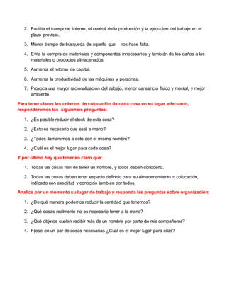2. Facilita el transporte interno, el control de la producción y la ejecución del trabajo en el
plazo previsto.
3. Menor tiempo de búsqueda de aquello que nos hace falta.
4. Evita la compra de materiales y componentes innecesarios y también de los daños a los
materiales o productos almacenados.
5. Aumenta el retorno de capital.
6. Aumenta la productividad de las máquinas y personas.
7. Provoca una mayor racionalización del trabajo, menor cansancio físico y mental, y mejor
ambiente.
Para tener claros los criterios de colocación de cada cosa en su lugar adecuado,
responderemos las siguientes preguntas:
1. ¿Es posible reducir el stock de esta cosa?
2. ¿Esto es necesario que esté a mano?
3. ¿Todos llamaremos a esto con el mismo nombre?
4. ¿Cuál es el mejor lugar para cada cosa?
Y por último hay que tener en claro que:
1. Todas las cosas han de tener un nombre, y todos deben conocerlo.
2. Todas las cosas deben tener espacio definido para su almacenamiento o colocación,
indicado con exactitud y conocido también por todos.
Analice por un momento su lugar de trabajo y responda las preguntas sobre organización:
1. ¿De qué manera podemos reducir la cantidad que tenemos?
2. ¿Qué cosas realmente no es necesario tener a la mano?
3. ¿Qué objetos suelen recibir más de un nombre por parte de mis compañeros?
4. Fíjese en un par de cosas necesarias ¿Cuál es el mejor lugar para ellas?
 