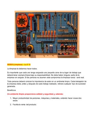 SEISO (Limpieza) : La 3° S
La limpieza la debemos hacer todos.
Es importante que cada uno tenga asignada una pequeña zona de su lugar de trabajo que
deberá tener siempre limpia bajo su responsabilidad. No debe haber ninguna parte de la
empresa sin asignar. Si las persona no asumen este compromiso la limpieza nunca será real.
Toda persona deberá conocer la importancia de estar en un ambiente limpio. Cada trabajador de
la empresa debe, antes y después de cada trabajo realizado, retirara cualquier tipo de suciedad
generada.
Beneficios
Un ambiente limpio proporciona calidad y seguridad, y además:
1. Mayor productividad de personas, máquinas y materiales, evitando hacer cosas dos
veces
2. Facilita la venta del producto.
 