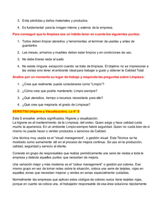 3. Evita pérdidas y daños materiales y productos.
4. Es fundamental para la imagen interna y externa de la empresa.
Para conseguir que la limpieza sea un hábito tener en cuenta los siguientes puntos:
1. Todos deben limpiar utensilios y herramientas al terminar de usarlas y antes de
guardarlos
2. Las mesas, armarios y muebles deben estar limpios y en condiciones de uso.
3. No debe tirarse nada al suelo
4. No existe ninguna excepción cuando se trata de limpieza. El objetivo no es impresionar a
las visitas sino tener el ambiente ideal para trabajar a gusto y obtener la Calidad Total
Analice por un momento su lugar de trabajo y responda las preguntas sobre Limpieza:
1. ¿Cree que realmente puede considerarse como “Limpio”?
2. ¿Cómo cree que podría mantenerlo Limpio siempre?
3. ¿Qué utensilios, tiempo o recursos necesitaría para ello?
4. ¿Qué cree que mejoraría el grado de Limpieza?
SEIKETSU (Higiene y Visualización). La 4° S
Esta S envuelve ambos significados: Higiene y visualización.
La higiene es el mantenimiento de la Limpieza, del orden. Quien exige y hace calidad cuida
mucho la apariencia. En un ambiente Limpio siempre habrá seguridad. Quien no cuida bien de sí
mismo no puede hacer o vender productos o servicios de Calidad.
Una técnica muy usada es el “visual management”, o gestión visual. Esta Técnica se ha
mostrado como sumamente útil en el proceso de mejora continua. Se usa en la producción,
calidad, seguridad y servicio al cliente.
Consiste en grupo de responsables que realiza periódicamente una serie de visitas a toda la
empresa y detecta aquellos puntos que necesitan de mejora.
Una variación mejor y más moderna es el “colour management” o gestión por colores. Ese
mismo grupo en vez de tomar notas sobre la situación, coloca una serie de tarjetas, rojas en
aquellas zonas que necesitan mejorar y verdes en zonas especialmente cuidadas.
Normalmente las empresas que aplican estos códigos de colores nunca tiene tarjetas rojas,
porque en cuanto se coloca una, el trabajador responsable de esa área soluciona rápidamente
 