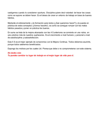 castigarnos cuando lo consideren oportuno. Disciplina quiere decir voluntad de hacer las cosas
como se supone se deben hacer. Es el deseo de crear un entorno de trabajo en base de buenos
hábitos.
Mediante el entrenamiento y la formación para todos (¿Qué queremos hacer?) y la puesta en
práctica de estos conceptos (¡Vamos hacerlo!), es como se consigue romper con los malos
hábitos pasados y poner en práctica los buenos.
En suma se trata de la mejora alcanzada con las 4 S anteriores se convierta en una rutina, en
una práctica más de nuestros quehaceres. Es el crecimiento a nivel humano y personal a nivel
de autodisciplina y autosatisfacción.
Esta 5 S es el mejor ejemplo de compromiso con la Mejora Continua. Todos debemos asumirlo,
porque todos saldremos beneficiados.
Exponga los motivos por los cuales Ud. Piensa que debe o no comprometerse con este sistema.
No dudes más
Tu puedes cambiar tu lugar de trabajo en el mejor lugar de vida para ti.
 
