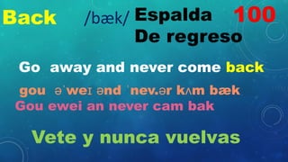 Back Espalda
De regreso
Go away and never come back
gou əˈweɪ ənd ˈnev.ər kʌm bæk
Gou ewei an never cam bak
Vete y nunca vuelvas
100
/bæk/
 