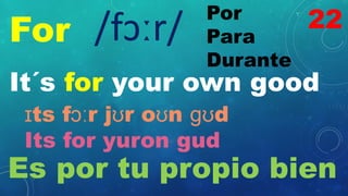 For
Por
Para
Durante
/fɔːr/
It´s for your own good
ɪts fɔːr jʊr oʊn ɡʊd
Its for yuron gud
Es por tu propio bien
22
 