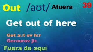 Out Afuera
/aʊt/
Get out of here
Get aʊt ov hɪr
Geraurov jir.
Fuera de aquí
39
 