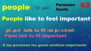 people Personas
Gente
/ˈpiː.pəl/
People like to feel important
ˈpiː.pəl laik tu fil ɪmˈpɔːr.tənt
Pípol laik tu fil impórtant
A las personas les gusta sentirse importante
63
 