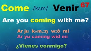 Come Venir
/kʌm/
Are you coming with me?
Ar ju ˈkʌm.ɪŋ wɪð mi
Ar yu caming wid mi
¿Vienes conmigo?
67
 