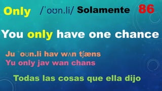 Only Solamente
You only have one chance
Ju ˈoʊn.li hav wʌn tʃæns
Yu only jav wan chans
Todas las cosas que ella dijo
86
/ˈoʊn.li/
 