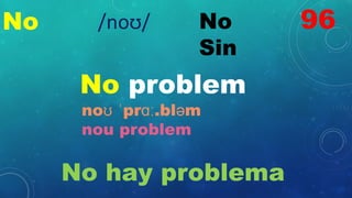No No
Sin
No problem
noʊ ˈprɑː.bləm
nou problem
No hay problema
96
/noʊ/
 