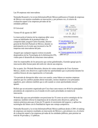 Las 50 empresas más innovadoras

Netmedia Research y la revista InformationWeek México publicaron el listado de empresas
de México con mejores resultados en innovación y, por primera vez, el criterio de
evaluación separó a las empresas privadas de las
entidades públicas

El Universal

Viernes 03 de agosto de 2007                                        -A   A A+
La innovación al interior de las empresas debe verse
como un habilitador de la productividad y la
competitividad, aseguró Carlos Guzmán, director               Los jóvenes y la
general de Hewlett-Packard en México, durante su           tecnología 2007-07-27
participación en el evento que reconoció a las 50           Lo que viene para
empresas más innovadoras del país.                         Wii 2007-07-27

Aseguró que cualquier negocio exitoso no puede               Crecen ganancias de AT&T
desprenderse de las Tecnologías de la Información (TI),     2007-07-27
vitales para el desarrollo de soluciones innovadoras.

Ante los responsables de los proyectos que serían galardonados, Guzmán agregó que la
innovación debe formar parte del estilo de vida de una empresa.

Por su parte, Zev Woloski Brosztein, director de ventas enterprise de Cisco Systems
México, alentó a los directivos a aprovechar las oportunidades que se presentan durante los
cambios bruscos de una organización o el mercado.

“Un periodo de disrupción debe verse con cautela, como líderes en nuestras empresas
sabemos que los cambios pueden alterar mercados, incluso desplazar a los principales
jugadores, pero sabemos también que es ahí cuando se crean oportunidades únicas”,
apuntó.

Refirió que un encuentro organizado por Cisco hace unos meses con 40 de los principales
presidentes de corporativos en el mundo reveló cuatro prioridades en materia de
innovación.

Woloski dijo que esas prioridades son posicionar las TI como un activo estratégico de las
empresas; también reforzar la importancia de la relación entre directivos; aplicar las
mejores prácticas para que el área de TI soporte el crecimiento del negocio; y aplicar las
tecnologías del futuro con la finalidad de lograr una ventaja competitiva.

Netmedia Research y la revista InformationWeek México publican desde el 2001 el ranking
de empresas con mejores resultados en innovación de México y, por primera vez, el criterio
de evaluación separó a las empresas privadas de las entidades públicas, para premiar un
total de 50 privadas y 15 públicas.
 