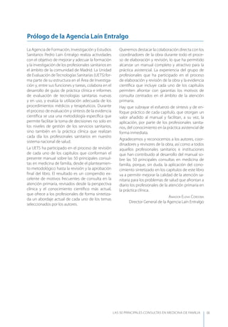 LAS 50 principALeS conSuLtAS en medicinA de fAmiLiA IX
La Agencia de Formación, Investigación y Estudios
Sanitarios Pedro Laín Entralgo realiza actividades
con el objetivo de mejorar y adecuar la formación
y la investigación de los profesionales sanitarios en
el ámbito de la comunidad de Madrid. La Unidad
de Evaluación deTecnologías Sanitarias (UETS) for-
ma parte de su estructura en el Área de Investiga-
ción y, entre sus funciones y tareas, colabora en el
desarrollo de guías de práctica clínica e informes
de evaluación de tecnologías sanitarias nuevas
y en uso, y evalúa la utilización adecuada de los
procedimientos médicos y terapéuticos. Durante
el proceso de evaluación y síntesis de la evidencia
cientíﬁca se usa una metodología especíﬁca que
permite facilitar la toma de decisiones no solo en
los niveles de gestión de los servicios sanitarios,
sino también en la práctica clínica que realizan
cada día los profesionales sanitarios en nuestro
sistema nacional de salud.
La UETS ha participado en el proceso de revisión
de cada uno de los capítulos que conforman el
presente manual sobre las 50 principales consul-
tas en medicina de familia, desde el planteamien-
to metodológico hasta la revisión y la aprobación
ﬁnal del libro. El resultado es un compendio ex-
celente de motivos frecuentes de consulta en la
atención primaria, revisados desde la perspectiva
clínica y el conocimiento cientíﬁco más actual,
que ofrece a los profesionales de forma sintetiza-
da un abordaje actual de cada uno de los temas
seleccionados por los autores.
Queremos destacar la colaboración directa con los
coordinadores de la obra durante todo el proce-
so de elaboración y revisión, lo que ha permitido
alcanzar un manual completo y atractivo para la
práctica asistencial. La experiencia del grupo de
profesionales que ha participado en el proceso
de elaboración y revisión de la obra y la evidencia
cientíﬁca que incluye cada uno de los capítulos
permiten afrontar con garantías los motivos de
consulta centrados en el ámbito de la atención
primaria.
Hay que subrayar el esfuerzo de síntesis y de en-
foque práctico de cada capítulo, que otorgan un
valor añadido al manual y facilitan, a su vez, la
aplicación, por parte de los profesionales sanita-
rios, del conocimiento en la práctica asistencial de
forma inmediata.
Agradecemos y reconocemos a los autores, coor-
dinadores y revisores de la obra, así como a todos
aquellos profesionales sanitarios e instituciones
que han contribuido al desarrollo del manual so-
bre las 50 principales consultas en medicina de
familia, porque, sin duda, la aplicación del cono-
cimiento sintetizado en los capítulos de este libro
va a permitir mejorar la calidad de la atención sa-
nitaria para los problemas de salud que afrontan a
diario los profesionales de la atención primaria en
la práctica clínica.
AmAdor ElEnA CórdobA
Director General de la Agencia Laín Entralgo
Prólogo de la Agencia Laín Entralgo
 