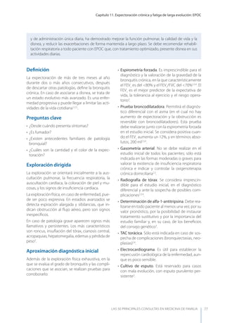 Capítulo 11. Expectoración crónica y fatiga de larga evolución: EPOC
LAS 50 principALeS conSuLtAS en medicinA de fAmiLiA 77
Deﬁnición
La expectoración de más de tres meses al año
durante dos o más años consecutivos, después
de descartar otras patologías, deﬁne la bronquitis
crónica. En caso de asociarse a disnea, se trata de
un estado evolutivo más avanzado. Es una enfer-
medad progresiva y puede llegar a limitar las acti-
vidades de la vida cotidiana1,2,3.
.
Preguntas clave
• ¿Desde cuándo presenta síntomas?
• ¿Es fumador?
• ¿Existen antecedentes familiares de patología
bronquial?
• ¿Cuáles son la cantidad y el color de la expec-
toración?
Exploración dirigida
La exploración se orientará inicialmente a la aus-
cultación pulmonar, la frecuencia respiratoria, la
auscultación cardíaca, la coloración de piel y mu-
cosas, y los signos de insuﬁciencia cardíaca.
La exploración física, en caso de enfermedad, pue-
de ser poco expresiva. En estadios avanzados se
detecta espiración alargada y sibilancias, que in-
dican obstrucción al ﬂujo aéreo, pero son signos
inespecíﬁcos.
En caso de patología grave aparecen signos más
llamativos y persistentes. Los más característicos
son roncus, insuﬂación del tórax, cianosis central,
acropaquias, hepatomegalia, edemas y pérdida de
peso3
.
Aproximación diagnóstica inicial
Además de la exploración física exhaustiva, en la
que se evalúa el grado de bronquitis y las compli-
caciones que se asocian, se realizan pruebas para
corroborarlo:
y de administración única diaria, ha demostrado mejorar la función pulmonar, la calidad de vida y la
disnea, y reducir las exacerbaciones de forma mantenida a largo plazo. Se debe recomendar rehabili-
tación respiratoria a todo paciente con EPOC que, con tratamiento optimizado, presente disnea en sus
actividades diarias.
• Espirometría forzada. Es imprescindible para el
diagnóstico y la valoración de la gravedad de la
bronquitis crónica, en la que característicamente
el FEV1
es del <80% y el FEV1
/FVC del <70%2,3,4
. El
FEV1
es el mejor predictor de la expectativa de
vida, la tolerancia al ejercicio y el riesgo opera-
torio3
.
• Prueba broncodilatadora. Permitirá el diagnós-
tico diferencial con el asma (en el cual no hay
aumento de expectoración y la obstrucción es
reversible con broncodilatadores). Esta prueba
debe realizarse junto con la espirometría forzada
en el estudio inicial. Se considera positiva cuan-
do el FEV1
aumenta un 12%, y en términos abso-
lutos, 200 ml2,3,4
.
• Gasometría arterial. No se debe realizar en el
estudio inicial de todos los pacientes; sólo está
indicada en las formas moderadas o graves para
valorar la existencia de insuﬁciencia respiratoria
crónica e indicar y controlar la oxigenoterapia
crónica domiciliaria2,3
.
• Radiografía de tórax. Se considera imprescin-
dible para el estudio inicial, en el diagnóstico
diferencial y ante la sospecha de posibles com-
plicaciones2,3,4
.
• Determinación de alfa-1-antitripsina. Debe rea-
lizarse en todo paciente al menos una vez, por su
valor pronóstico, por la posibilidad de instaurar
tratamiento sustitutivo y por la importancia del
estudio familiar y, en su caso, de los beneﬁcios
del consejo genético3
.
• TAC torácica. Sólo está indicada en caso de sos-
pecha de complicaciones (bronquiectasias, neo-
plasias)2,4
.
• Electrocardiograma. Es útil para establecer la
repercusión cardiológica de la enfermedad, aun-
que es poco sensible.
• Cultivo de esputo. Está reservado para casos
con mala evolución, con esputo purulento per-
sistente2
.
 