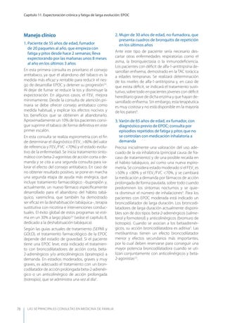 LAS 50 principALeS conSuLtAS en medicinA de fAmiLiA
Capítulo 11. Expectoración crónica y fatiga de larga evolución: EPOC
78
Manejo clínico
1. Paciente de 55 años de edad, fumador
de 20 paquetes al año, que empieza con
fatiga y pitos desde hace 2 semanas; lleva
expectorando por las mañanas unos 8 meses
al año en los últimos 3 años
En esta primera consulta es prioritario el consejo
antitabaco, ya que el abandono del tabaco es la
medida más eﬁcaz y rentable para reducir el ries-
go de desarrollar EPOC y detener su progresión2,4
.
Al dejar de fumar se reduce la tos y disminuye la
expectoración. En algunos casos, el FEV1
mejora
mínimamente. Desde la consulta de atención pri-
maria se debe ofrecer consejo antitabaco como
medida habitual, y explicar los efectos nocivos y
los beneﬁcios que se obtienen al abandonarlo.
Aproximadamente un 10% de los pacientes consi-
gue suprimir el tabaco de forma deﬁnitiva en este
primer escalón.
En esta consulta se realiza espirometría con el ﬁn
de determinar el diagnóstico (FEV1
>80% del valor
de referencia y FEV1
/FVC <70%) y el estado evolu-
tivo de la enfermedad. Se inicia tratamiento sinto-
mático con beta-2-agonistas de acción corta a de-
manda y se cita a una segunda consulta para va-
lorar el efecto del consejo antitabaco. En caso de
no obtener resultado positivo, se pone en marcha
una segunda etapa de ayuda más enérgica, que
incluye tratamiento farmacológico –bupropión y,
actualmente, un nuevo fármaco especíﬁcamente
desarrollado para el abandono del hábito tabá-
quico, vareniclina, que también ha demostrado
ser eﬁcaz en la deshabituación tabáquica–, terapia
sustitutiva con nicotina e intervenciones conduc-
tuales. El éxito global de estos programas se esti-
ma en un 30% a largo plazo3,4
(veáse el capítulo 8,
dedicado a la deshabituación tabáquica).
Según las guías actuales de tratamiento (SEPAR y
GOLD), el tratamiento farmacológico de la EPOC
depende del estadio de gravedad. Si el paciente
tiene una EPOC leve, está indicado el tratamien-
to con broncodilatadores de acción corta, beta-
2-adrenérgicos y/o anticolinérgicos (ipratropio) a
demanda. En estadios moderados, graves y muy
graves, es adecuado el tratamiento con un bron-
codilatador de acción prolongada beta-2-adrenér-
gico o un anticolinérgico de acción prolongada
(tiotropio), que se administra una vez al día5
.
2. Mujer de 30 años de edad, no-fumadora, que
presenta cuadros de bronquitis de repetición
en los últimos años
Ante este tipo de paciente sería necesario des-
cartar otras enfermedades respiratorias como el
asma, la bronquiectasia o la inmunodeﬁciencia.
Los pacientes con déﬁcit de alfa-1-antitripsina de-
sarrollan enﬁsema, demostrado en la TAC torácica
a edades tempranas. Se realizará determinación
de los niveles de alfa-1-antitripsina y, en caso de
que exista déﬁcit, se indicará el tratamiento susti-
tutivo, sobre todo en pacientes jóvenes con déﬁcit
hereditario grave de dicha enzima y que hayan de-
sarrollado enﬁsema. Sin embargo, esta terapéutica
es muy costosa y no está disponible en la mayoría
de los países4
.
3. Varón de 65 años de edad, ex fumador, con
diagnóstico previo de EPOC; consulta por
episodios repetidos de fatiga y pitos que no
se controlan con medicación inhalatoria a
demanda
Precisa inicialmente una valoración del uso ade-
cuado de la vía inhalatoria (principal causa de fra-
caso de tratamiento) y de una posible recaída en
el hábito tabáquico, así como una nueva espiro-
metría. Se considera estado moderado si el FEV1
es
>50% y <80% y el FEV1
/FVC <70%, y se cambiará
la medicación a demanda por fármacos de acción
prolongada de forma pautada, sobre todo cuando
predominen los síntomas nocturnos y se quie-
ra disminuir el número de inhalaciones4
. Para los
pacientes con EPOC moderada está indicado un
broncodilatador de larga duración. Los broncodi-
latadores de larga duración actualmente disponi-
bles son de dos tipos: beta-2-adrenérgicos (salme-
terol y formoterol) y anticolinérgicos (bromuro de
tiotropio). Cuando se asocian a los betaadrenér-
gicos, su acción broncodilatadora es aditiva3
. Las
metilxantinas tienen un efecto broncodilatador
menor y efectos secundarios más importantes,
por lo cual deben reservarse para conseguir una
mayor potencia broncodilatadora cuando se uti-
lizan conjuntamente con anticolinérgicos y beta-
2-agonistas2,3
.
 