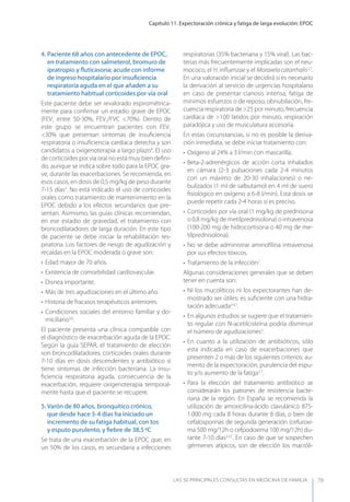 Capítulo 11. Expectoración crónica y fatiga de larga evolución: EPOC
LAS 50 principALeS conSuLtAS en medicinA de fAmiLiA 79
4. Paciente 68 años con antecedente de EPOC,
en tratamiento con salmeterol, bromuro de
ipratropio y ﬂuticasona; acude con informe
de ingreso hospitalario por insuﬁciencia
respiratoria aguda en el que añaden a su
tratamiento habitual corticoides por vía oral
Este paciente debe ser revalorado espirométrica-
mente para conﬁrmar un estadio grave de EPOC
(FEV1
entre 50-30%, FEV1
/FVC <70%). Dentro de
este grupo se encuentran pacientes con FEV1
<30% que presentan síntomas de insuﬁciencia
respiratoria o insuﬁciencia cardíaca derecha y son
candidatos a oxigenoterapia a largo plazo4
. El uso
de corticoides por vía oral no está muy bien deﬁni-
do, aunque se indica sobre todo para la EPOC gra-
ve, durante las exacerbaciones. Se recomienda, en
esos casos, en dosis de 0,5 mg/kg de peso durante
7-15 días3
. No está indicado el uso de corticoides
orales como tratamiento de mantenimiento en la
EPOC debido a los efectos secundarios que pre-
sentan. Asimismo, las guías clínicas recomiendan,
en ese estadio de gravedad, el tratamiento con
broncodilatadores de larga duración. En este tipo
de paciente se debe iniciar la rehabilitación res-
piratoria. Los factores de riesgo de agudización y
recaídas en la EPOC moderada o grave son:
• Edad mayor de 70 años.
• Existencia de comorbilidad cardiovascular.
• Disnea importante.
• Más de tres agudizaciones en el último año.
• Historia de fracasos terapéuticos anteriores.
• Condiciones sociales del entorno familiar y do-
miciliario3,6
.
El paciente presenta una clínica compatible con
el diagnóstico de exacerbación aguda de la EPOC.
Según la guía SEPAR, el tratamiento de elección
son broncodilatadores, corticoides orales durante
7-10 días en dosis descendentes y antibiótico si
tiene síntomas de infección bacteriana. La insu-
ﬁciencia respiratoria aguda, consecuencia de la
exacerbación, requiere oxigenoterapia temporal-
mente hasta que el paciente se recupere.
5. Varón de 80 años, bronquítico crónico,
que desde hace 3-4 días ha iniciado un
incremento de su fatiga habitual, con tos
y esputo purulento, y ﬁebre de 38,5ºC
Se trata de una exacerbación de la EPOC que, en
un 50% de los casos, es secundaria a infecciones
respiratorias (35% bacteriana y 15% viral). Las bac-
terias más frecuentemente implicadas son el neu-
mococo, el H. inﬂuenzae y el Moraxela catarrhalis2,7
.
En una valoración inicial se decidirá si es necesario
la derivación al servicio de urgencias hospitalario
en caso de presentar cianosis intensa, fatiga de
mínimos esfuerzos o de reposo, obnubilación, fre-
cuencia respiratoria de >25 por minuto, frecuencia
cardíaca de >100 latidos por minuto, respiración
paradójica y uso de musculatura accesoria.
En estas circunstancias, si no es posible la deriva-
ción inmediata, se debe iniciar tratamiento con:
• Oxígeno al 24% a 3 l/min con mascarilla.
• Beta-2-adrenérgicos de acción corta inhalados
en cámara (2-3 pulsaciones cada 2-4 minutos
con un máximo de 20-30 inhalaciones) o ne-
bulizados (1 ml de salbutamol en 4 ml de suero
ﬁsiológico en oxígeno a 6-8 l/min). Esta dosis se
puede repetir cada 2-4 horas si es preciso.
• Corticoides por vía oral (1 mg/kg de prednisona
o 0,8 mg/kg de metilprednisolona) o intravenosa
(100-200 mg de hidrocortisona o 40 mg de me-
tilprednisolona).
• No se debe administrar aminoﬁlina intravenosa
por sus efectos tóxicos.
• Tratamiento de la infección7
.
Algunas consideraciones generales que se deben
tener en cuenta son:
• Ni los mucolíticos ni los expectorantes han de-
mostrado ser útiles; es suﬁciente con una hidra-
tación adecuada3,4,7
.
• En algunos estudios se sugiere que el tratamien-
to regular con N-acetilcisteína podría disminuir
el número de agudizaciones3
.
• En cuanto a la utilización de antibióticos, sólo
esta indicada en caso de exacerbaciones que
presenten 2 o más de los siguientes criterios: au-
mento de la expectoración, purulencia del espu-
to y/o aumento de la fatiga3,7
.
• Para la elección del tratamiento antibiótico se
considerarán los patrones de resistencia bacte-
riana de la región. En España se recomienda la
utilización de amoxicilina-ácido clavulánico 875-
1.000 mg cada 8 horas durante 8 días, o bien de
cefalosporinas de segunda generación (cefuroxi-
ma 500 mg/12h o cefpodoxima 100 mg/12h) du-
rante 7-10 días2,3,7
. En caso de que se sospechen
gérmenes atípicos, son de elección los macróli-
 