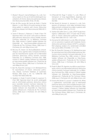 LAS 50 principALeS conSuLtAS en medicinA de fAmiLiA
Capítulo 11. Expectoración crónica y fatiga de larga evolución: EPOC
82
7. Álvarez F, Bouza E, García-Rodríguez JA, y cols. Con-
sensus report on the use of antimicrobial agent exa-
cerbations of chronic obstrucive pulmonary disease.
Arch Bronconeumol 2003, 39 (6): 274-282.
8. Ruiz de Oña Lacasta JM, García de Pedro J, Puente
Maestu L, y cols. Eﬀects of muscle training on brea-
thing pattern in patients with chronic obstructive
pulmonary disease. Arch Bronconeumol 2004; 40 (1):
20-23.
9. Sestini P, Renzoni E, Robinson S, Poole P, Ram FSF.
Agonistas beta-2 de acción corta para la enferme-
dad pulmonar obstructiva crónica estable (revisión
Cochrane traducida). En: La Biblioteca Cochrane
Plus, 2008, número 4. Oxford: Update Software Ltd.
Disponible en http://www.update-software.com.
(Traducida de The Cochrane Library, 2008, Issue 3.
Chichester, UK: John Wiley & Sons, Ltd.)
10. McCrory DC, Brown CD. Broncodilatadores anticoli-
nérgicos versus agentes beta-2-simpaticomiméticos
para las exacerbaciones agudas de la enfermedad
pulmonar obstructiva crónica (revisión Cochrane
traducida). En: La Biblioteca Cochrane Plus, 2008,
número 4. Oxford: Update Software Ltd. Disponible
en http://www.update-software.com. (Traducida de
The Cochrane Library, 2008, Issue 3. Chichester, UK:
John Wiley & Sons, Ltd.)
11. Barr RG, Rowe BH, Camargo Jr CA. Methylxanthines
for exacerbations of chronic obstructive pulmo-
nary disease. Cochrane Database of Systematic
Reviews 2003, Issue 2, Art. no.: CD002168. DOI:
10.1002/14651858.CD002168.
12. Appleton S, Poole P, Smith B, Veale A, Lasserson TJ,
Chan MM. Agonistas beta2 de acción prolongada
para la enfermedad pulmonar obstructiva crónica
poco reversible (revisión Cochrane traducida). En:
La Biblioteca Cochrane Plus, 2008, número 4. Oxford:
Update Software Ltd. Disponible en: http://www.
update-software.com. (Traducida de The Cochrane
Library, 2008, Issue 3. Chichester, UK: John Wiley &
Sons, Ltd.)
13. O’Donnell DE, Fluge T, Gerken F, y cols. Eﬀects of
tiotropium on lung hyperinﬂation, dyspnoea and
exercixe tolerance in COPD. Eur Respir J 2004; 23:
832-840.
14. Van Noord JA, Aumann JL, Janssens E, y cols. Com-
parision of tiotropium once daily, formoterol twice
daily and both combined once daily in patients with
COPD. Eur Respir J 2005; 26: 214-222.
15. Tashkin DP, Celli B, Senn S, y cols.; UPLIFT Study Inves-
tigators. Collaborators (501). A 4-year trial of tiotro-
pium in chronic obstructive pulmonary disease. N
Engl J Med 2008; 359 (15): 1.543-1.554.
16. Decramer M, Celli B, Kesten S, y cols. Eﬀect of tiotropi-
um on outcomes in patients with moderate chronic
obstructive pulmonary disease (UPLIFT): a prespeci-
ﬁed subgroup analysis of a randomized controlled
trial. Lancet 2009; 374 (9.696): 1.171-1.178.
17. Barr RG, Rowe BH, Camargo Jr CA. Metilxantinas para
las exacerbaciones de la enfermedad pulmonar obs-
tructiva crónica (revisión Cochrane traducida). En: La
Biblioteca Cochrane Plus, 2008, número 2. Oxford:
Update Software Ltd. Disponible en http://www.
update-software.com. (Traducida de The Cochrane
Library, 2008, Issue 2. Chichester, UK: John Wiley &
Sons, Ltd.)
18. Poole PJ, Black PN. Agentes mucolíticos para la bron-
quitis crónica o la enfermedad pulmonar obstructiva
crónica (revisión Cochrane traducida). En: La Biblio-
teca Cochrane Plus, 2008, número 4. Oxford: Update
Software Ltd. Disponible en http://www.update-
software.com. (Traducida de The Cochrane Library,
2008, Issue 3. Chichester, UK: John Wiley & Sons, Ltd.)
19. Ferreira IM, Brooks D, Lacasse y, Goldstein RS, White
J. Suplementos nutricionales para la enfermedad
pulmonar obstructiva crónica estable (revisión Coch-
rane traducida). En: La Biblioteca Cochrane Plus, 2008,
número 2. Oxford: Update Software Ltd. Disponible
en http://www.update-software.com. (Traducida de
The Cochrane Library, 2008, Issue 2. Chichester, UK:
John Wiley & Sons, Ltd.)
 