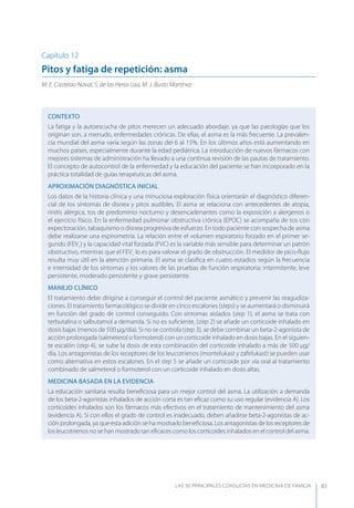LAS 50 principALeS conSuLtAS en medicinA de fAmiLiA 83
Capítulo 12
Pitos y fatiga de repetición: asma
M. E. Castelao Naval, S. de las Heras Loa, M. J. Busto Martínez
CONTEXTO
La fatiga y la autoescucha de pitos merecen un adecuado abordaje, ya que las patologías que los
originan son, a menudo, enfermedades crónicas. De ellas, el asma es la más frecuente. La prevalen-
cia mundial del asma varía según las zonas del 6 al 15%. En los últimos años está aumentando en
muchos países, especialmente durante la edad pediátrica. La introducción de nuevos fármacos con
mejores sistemas de administración ha llevado a una continua revisión de las pautas de tratamiento.
El concepto de autocontrol de la enfermedad y la educación del paciente se han incorporado en la
práctica totalidad de guías terapéuticas del asma.
APROXIMACIóN DIAGNóSTICA INICIAL
Los datos de la historia clínica y una minuciosa exploración física orientarán el diagnóstico diferen-
cial de los síntomas de disnea y pitos audibles. El asma se relaciona con antecedentes de atopia,
rinitis alérgica, tos de predominio nocturno y desencadenantes como la exposición a alergenos o
el ejercicio físico. En la enfermedad pulmonar obstructiva crónica (EPOC) se acompaña de tos con
expectoración, tabaquismo o disnea progresiva de esfuerzo. En todo paciente con sospecha de asma
debe realizarse una espirometría. La relación entre el volumen espiratorio forzado en el primer se-
gundo (FEV1
) y la capacidad vital forzada (FVC) es la variable más sensible para determinar un patrón
obstructivo, mientras que el FEV1
lo es para valorar el grado de obstrucción. El medidor de pico-ﬂujo
resulta muy útil en la atención primaria. El asma se clasiﬁca en cuatro estadios según la frecuencia
e intensidad de los síntomas y los valores de las pruebas de función respiratoria: intermitente, leve
persistente, moderado persistente y grave persistente.
MANEJO CLÍNICO
El tratamiento debe dirigirse a conseguir el control del paciente asmático y prevenir las reagudiza-
ciones. El tratamiento farmacológico se divide en cinco escalones (steps) y se aumentará o disminuirá
en función del grado de control conseguido. Con síntomas aislados (step 1), el asma se trata con
terbutalina o salbutamol a demanda. Si no es suﬁciente, (step 2) se añade un corticoide inhalado en
dosis bajas (menos de 500 µg/día). Si no se controla (step 3), se debe combinar un beta-2-agonista de
acción prolongada (salmeterol o formoterol) con un corticoide inhalado en dosis bajas. En el siguien-
te escalón (step 4), se sube la dosis de esta combinación del corticoide inhalado a más de 500 µg/
día. Los antagonistas de los receptores de los leucotrienos (montelukast y zaﬁrlukast) se pueden usar
como alternativa en estos escalones. En el step 5 se añade un corticoide por vía oral al tratamiento
combinado de salmeterol o formoterol con un corticoide inhalado en dosis altas.
MEDICINA BASADA EN LA EVIDENCIA
La educación sanitaria resulta beneﬁciosa para un mejor control del asma. La utilización a demanda
de los beta-2-agonistas inhalados de acción corta es tan eﬁcaz como su uso regular (evidencia A). Los
corticoides inhalados son los fármacos más efectivos en el tratamiento de mantenimiento del asma
(evidencia A). Si con ellos el grado de control es inadecuado, deben añadirse beta-2-agonistas de ac-
ción prolongada, ya que esta adición se ha mostrado beneﬁciosa. Los antagonistas de los receptores de
los leucotrienos no se han mostrado tan eﬁcaces como los corticoides inhalados en el control del asma.
 