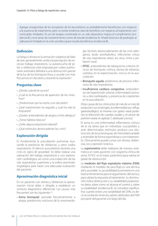 LAS 50 principALeS conSuLtAS en medicinA de fAmiLiA
Capítulo 12. Pitos y fatiga de repetición: asma
84
Agregar antagonistas de los receptores de los leucotrienos es probablemente beneﬁcioso con respecto
a la ausencia de tratamiento, pero no existe evidencia clara de beneﬁcio con respecto al tratamiento con
corticoides inhalados. El uso de terapia combinada en un solo dispositivo mejora el cumplimiento (evi-
dencia B) y sirve tanto de mantenimiento como de rescate (evidencia A). Añadir bromuro de ipratropio al
salbutamol inhalado en la crisis asmática grave resulta beneﬁcioso (evidencia B).
Deﬁnición
La fatiga o disnea es la sensación subjetiva de falta
de aire, generalmente unida a la percepción de ex-
cesivo trabajo respiratorio. La autoescucha de pi-
tos o sibilancias está originada por ruidos pulmo-
nares anómalos debidos a una obstrucción parcial
de la luz de los bronquios ﬁnos, y sucede con más
frecuencia en decúbito y durante la espiración1
.
Preguntas clave
• ¿Desde cuándo le ocurre?
• ¿Cuál es la frecuencia de aparición de los sínto-
mas?
• ¿Predominan por la noche o en decúbito?
• ¿Qué tratamientos ha seguido y cuál ha sido la
respuesta?
• ¿Existen antecedentes de atopia o rinitis alérgica?
• ¿Tiene hábitos tóxicos?
• ¿Sufre alguna exposición laboral?
• ¿Qué estímulos desencadenan las crisis?
Exploración dirigida
Es fundamental la auscultación pulmonar, bus-
cando la presencia de sibilancias u otros ruidos
respiratorios. El silencio auscultatorio durante una
crisis es signo de gravedad. Se debe realizar una
valoración del trabajo respiratorio y una explora-
ción cardiológica, así como una inspección de las
vías respiratorias superiores y la esfera otorrinola-
ringológica para hacer una adecuada evaluación
del paciente.
Aproximación diagnóstica inicial
En un paciente con disnea y sibilancias la aproxi-
mación inicial debe ir dirigida a establecer un
correcto diagnóstico diferencial. Las causas más
frecuentes son las siguientes1,2
:
• Asma bronquial: asociada frecuentemente a
atopia, predominio nocturno de la sintomatolo-
gía, factores desencadenantes de las crisis (aler-
genos, ácido acetilsalicílico, infecciones víricas
de vías respiratorias altas), tos seca, rinitis y po-
liposis nasal.
• EPOC: antecedentes de tabaquismo, criterios clí-
nicos de bronquitis crónica, disnea de esfuerzo,
cambios en la expectoración, roncus en la aus-
cultación.
• Bronquitis aguda: pródromos de proceso infec-
cioso de vías respiratorias.
• Insuﬁciencia cardíaca congestiva: anteceden-
tes de hipertensión arterial, enfermedad corona-
ria u otra cardiopatía, y presencia de crepitantes
en la auscultación.
Otrascausasdetoscrónica(tosdemásdeunmesde
evolución) son la laringitis, la enfermedad por reﬂujo
gastroesofágico, la rinorrea con goteo nasal poste-
rior, la disfunción de cuerdas vocales y el cáncer de
pulmón (veáse el capítulo 7, dedicado a la tos).
El asma es una enfermedad inﬂamatoria crónica
de la vía aérea que en individuos susceptibles y
ante determinados estímulos produce una obs-
trucción de la luz bronquial, de intensidad variable
y reversible de forma espontánea o con tratamien-
to. Clínicamente puede cursar con disnea, sibilan-
cias, tos y opresión torácica.
La espirometría debe realizarse de manera siste-
mática en todo paciente con sospecha clínica de
asma. El FEV1
es el mejor parámetro para valorar el
grado de obstrucción.
La medición del ﬂujo espiratorio máximo (FEM)
mediante el medidor de pico-ﬂujo es una técnica
útil y accesible. Su accesibilidad la convierte en una
buena herramienta para el seguimiento del asma y
para valorar la respuesta al tratamiento. Su disminu-
ción indica obstrucción y su variabilidad proporcio-
na datos sobre cómo se alcanza el control y sobre
su estabilidad2
(evidencia B). Se considera signiﬁca-
tiva cuando existe una variabilidad del 20%, es de-
cir, la oscilación entre los valores obtenidos del FEM
por parte del paciente a lo largo del día.
 
