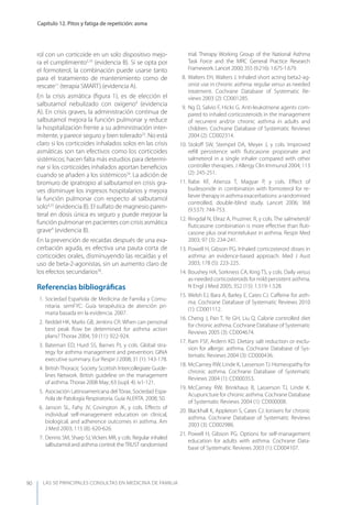 LAS 50 principALeS conSuLtAS en medicinA de fAmiLiA
Capítulo 12. Pitos y fatiga de repetición: asma
90
rol con un corticoide en un solo dispositivo mejo-
ra el cumplimiento5,10
(evidencia B). Si se opta por
el formoterol, la combinación puede usarse tanto
para el tratamiento de mantenimiento como de
rescate11
(terapia SMART) (evidencia A).
En la crisis asmática (ﬁgura 1), es de elección el
salbutamol nebulizado con oxígeno4
(evidencia
A). En crisis graves, la administración continua de
salbutamol mejora la función pulmonar y reduce
la hospitalización frente a su administración inter-
mitente, y parece seguro y bien tolerado23
. No está
claro si los corticoides inhalados solos en las crisis
asmáticas son tan efectivos como los corticoides
sistémicos; hacen falta más estudios para determi-
nar si los corticoides inhalados aportan beneﬁcios
cuando se añaden a los sistémicos24
. La adición de
bromuro de ipratropio al salbutamol en crisis gra-
ves disminuye los ingresos hospitalarios y mejora
la función pulmonar con respecto al salbutamol
solo4,25
(evidencia B). El sulfato de magnesio paren-
teral en dosis única es seguro y puede mejorar la
función pulmonar en pacientes con crisis asmática
grave4
(evidencia B).
En la prevención de recaídas después de una exa-
cerbación aguda, es efectiva una pauta corta de
corticoides orales, disminuyendo las recaídas y el
uso de beta-2-agonistas, sin un aumento claro de
los efectos secundarios26
.
Referencias bibliográﬁcas
1. Sociedad Española de Medicina de Familia y Comu-
nitaria. semFyC: Guía terapéutica de atención pri-
maria basada en la evidencia. 2007.
2. Reddel HK, Marks GB, Jenkins CR. When can personal
best peak ﬂow be determined for asthma action
plans? Thorax 2004; 59 (11): 922-924.
3. Bateman ED, Hurd SS, Barnes PJ, y cols. Global stra-
tegy for asthma management and prevention: GINA
executive summary. Eur Respir J 2008; 31 (1): 143-178.
4. British Thoracic Society Scottish Intercollegiate Guide-
lines Network. British guideline on the management
of asthma. Thorax 2008 May; 63 (supl. 4): iv1-121.
5. Asociación Latinoamericana del Tórax, Sociedad Espa-
ñola de Patología Respiratoria. Guía ALERTA. 2008; 50.
6. Janson SL, Fahy JV, Covington JK, y cols. Eﬀects of
individual self-management education on clinical,
biological, and adherence outcomes in asthma. Am
J Med 2003; 115 (8): 620-626.
7. Dennis SM, Sharp SJ, Vickers MR, y cols. Regular inhaled
salbutamol and asthma control: theTRUST randomised
trial. Therapy Working Group of the National Asthma
Task Force and the MRC General Practice Research
Framework. Lancet 2000; 355 (9.216): 1.675-1.679.
8. Walters EH, Walters J. Inhaled short acting beta2-ag-
onist use in chronic asthma: regular versus as needed
treatment. Cochrane Database of Systematic Re-
views 2003 (2): CD001285.
9. Ng D, Salvio F, Hicks G. Anti-leukotriene agents com-
pared to inhaled corticosteroids in the management
of recurrent and/or chronic asthma in adults and
children. Cochrane Database of Systematic Reviews
2004 (2): CD002314.
10. Stoloﬀ SW, Stempel DA, Meyer J, y cols. Improved
reﬁll persistence with ﬂuticasone propionate and
salmeterol in a single inhaler compared with other
controller therapies. J Allergy Clin Immunol 2004; 113
(2): 245-251.
11. Rabe KF, Atienza T, Magyar P, y cols. Eﬀect of
budesonide in combination with formoterol for re-
liever therapy in asthma exacerbations: a randomised
controlled, double-blind study. Lancet 2006; 368
(9.537): 744-753.
12. Ringdal N, Eliraz A, Pruzinec R, y cols. The salmeterol/
ﬂuticasone combination is more eﬀective than ﬂuti-
casone plus oral montelukast in asthma. Respir Med
2003; 97 (3): 234-241.
13. Powell H, Gibson PG. Inhaled corticosteroid doses in
asthma: an evidence-based approach. Med J Aust
2003; 178 (5): 223-225.
14. Boushey HA, Sorkness CA, King TS, y cols. Daily versus
as-needed corticosteroids for mild persistent asthma.
N Engl J Med 2005; 352 (15): 1.519-1.528.
15. Welsh EJ, Bara A, Barley E, Cates CJ. Caﬀeine for asth-
ma. Cochrane Database of Systematic Reviews 2010
(1): CD001112.
16. Cheng J, Pan T, ye GH, Liu Q. Calorie controlled diet
for chronic asthma. Cochrane Database of Systematic
Reviews 2005 (3): CD004674.
17. Ram FSF, Ardern KD. Dietary salt reduction or exclu-
sion for allergic asthma. Cochrane Database of Sys-
tematic Reviews 2004 (3): CD000436.
18. McCarney RW, Linde K, Lasserson TJ. Homeopathy for
chronic asthma. Cochrane Database of Systematic
Reviews 2004 (1): CD000353.
19. McCarney RW, Brinkhaus B, Lasserson TJ, Linde K.
Acupuncture for chronic asthma. Cochrane Database
of Systematic Reviews 2004 (1): CD000008.
20. Blackhall K, Appleton S, Cates CJ. Ionisers for chronic
asthma. Cochrane Database of Systematic Reviews
2003 (3): CD002986.
21. Powell H, Gibson PG. Options for self-management
education for adults with asthma. Cochrane Data-
base of Systematic Reviews 2003 (1): CD004107.
 