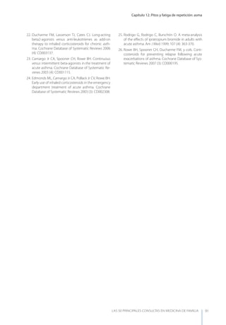 Capítulo 12. Pitos y fatiga de repetición: asma
LAS 50 principALeS conSuLtAS en medicinA de fAmiLiA 91
22. Ducharme FM, Lasserson TJ, Cates CJ. Long-acting
beta2-agonists versus anti-leukotrienes as add-on
therapy to inhaled corticosteroids for chronic asth-
ma. Cochrane Database of Systematic Reviews 2006
(4): CD003137.
23. Camargo Jr CA, Spooner CH, Rowe BH. Continuous
versus intermittent beta-agonists in the treatment of
acute asthma. Cochrane Database of Systematic Re-
views 2003 (4): CD001115.
24. Edmonds ML, Camargo Jr CA, Pollack Jr CV, Rowe BH.
Early use of inhaled corticosteroids in the emergency
department treatment of acute asthma. Cochrane
Database of Systematic Reviews 2003 (3): CD002308.
25. Rodrigo G, Rodrigo C, Burschtin O. A meta-analysis
of the eﬀects of ipratropium bromide in adults with
acute asthma. Am J Med 1999; 107 (4): 363-370.
26. Rowe BH, Spooner CH, Ducharme FM, y cols. Corti-
costeroids for preventing relapse following acute
exacerbations of asthma. Cochrane Database of Sys-
tematic Reviews 2007 (3): CD000195.
 