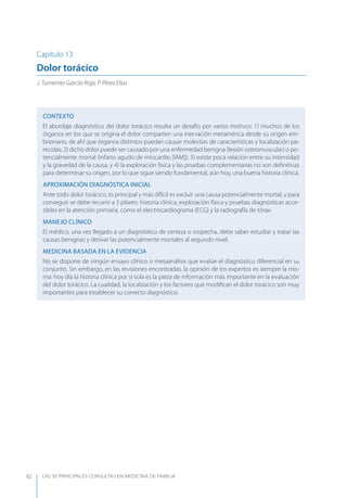 LAS 50 principALeS conSuLtAS en medicinA de fAmiLiA92
Capítulo 13
Dolor torácico
J. Turrientes García-Rojo, P. Pérez Elías
CONTEXTO
El abordaje diagnóstico del dolor torácico resulta un desafío por varios motivos: 1) muchos de los
órganos en los que se origina el dolor comparten una inervación metamérica desde su origen em-
brionario, de ahí que órganos distintos puedan causar molestias de características y localización pa-
recidas; 2) dicho dolor puede ser causado por una enfermedad benigna (lesión osteomuscular) o po-
tencialmente mortal (infarto agudo de miocardio [IAM]); 3) existe poca relación entre su intensidad
y la gravedad de la causa, y 4) la exploración física y las pruebas complementarias no son deﬁnitivas
para determinar su origen, por lo que sigue siendo fundamental, aún hoy, una buena historia clínica.
APROXIMACIóN DIAGNóSTICA INICIAL
Ante todo dolor torácico, lo principal y más difícil es excluir una causa potencialmente mortal, y para
conseguir se debe recurrir a 3 pilares: historia clínica, exploración física y pruebas diagnósticas acce-
sibles en la atención primaria, como el electrocardiograma (ECG) y la radiografía de tórax.
MANEJO CLÍNICO
El médico, una vez llegado a un diagnóstico de certeza o sospecha, debe saber estudiar y tratar las
causas benignas y derivar las potencialmente mortales al segundo nivel.
MEDICINA BASADA EN LA EVIDENCIA
No se dispone de ningún ensayo clínico o metaanálisis que evalúe el diagnóstico diferencial en su
conjunto. Sin embargo, en las revisiones encontradas, la opinión de los expertos es siempre la mis-
ma: hoy día la historia clínica por sí sola es la pieza de información más importante en la evaluación
del dolor torácico. La cualidad, la localización y los factores que modiﬁcan el dolor torácico son muy
importantes para establecer su correcto diagnóstico.
 