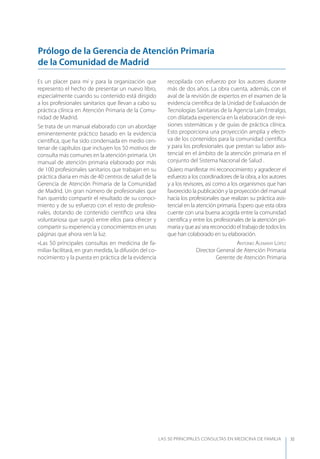 LAS 50 principALeS conSuLtAS en medicinA de fAmiLiA XI
Es un placer para mí y para la organización que
represento el hecho de presentar un nuevo libro,
especialmente cuando su contenido está dirigido
a los profesionales sanitarios que llevan a cabo su
práctica clínica en Atención Primaria de la Comu-
nidad de Madrid.
Se trata de un manual elaborado con un abordaje
eminentemente práctico basado en la evidencia
cientíﬁca, que ha sido condensada en medio cen-
tenar de capítulos que incluyen los 50 motivos de
consulta más comunes en la atención primaria. Un
manual de atención primaria elaborado por más
de 100 profesionales sanitarios que trabajan en su
práctica diaria en más de 40 centros de salud de la
Gerencia de Atención Primaria de la Comunidad
de Madrid. Un gran número de profesionales que
han querido compartir el resultado de su conoci-
miento y de su esfuerzo con el resto de profesio-
nales, dotando de contenido cientíﬁco una idea
voluntariosa que surgió entre ellos para ofrecer y
compartir su experiencia y conocimientos en unas
páginas que ahora ven la luz.
«Las 50 principales consultas en medicina de fa-
milia» facilitará, en gran medida, la difusión del co-
nocimiento y la puesta en práctica de la evidencia
recopilada con esfuerzo por los autores durante
más de dos años. La obra cuenta, además, con el
aval de la revisión de expertos en el examen de la
evidencia cientíﬁca de la Unidad de Evaluación de
Tecnologías Sanitarias de la Agencia Laín Entralgo,
con dilatada experiencia en la elaboración de revi-
siones sistemáticas y de guías de práctica clínica.
Esto proporciona una proyección amplia y efecti-
va de los contenidos para la comunidad cientíﬁca
y para los profesionales que prestan su labor asis-
tencial en el ámbito de la atención primaria en el
conjunto del Sistema Nacional de Salud .
Quiero manifestar mi reconocimiento y agradecer el
esfuerzo a los coordinadores de la obra, a los autores
y a los revisores, así como a los organismos que han
favorecido la publicación y la proyección del manual
hacia los profesionales que realizan su práctica asis-
tencial en la atención primaria. Espero que esta obra
cuente con una buena acogida entre la comunidad
cientíﬁca y entre los profesionales de la atención pri-
mariayqueasíseareconocidoeltrabajodetodoslos
que han colaborado en su elaboración.
Antonio AlEmAny lópEz
Director General de Atención Primaria
Gerente de Atención Primaria
Prólogo de la Gerencia de Atención Primaria
de la Comunidad de Madrid
 