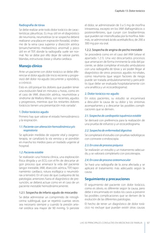 Capítulo 13. Dolor torácico
LAS 50 principALeS conSuLtAS en medicinA de fAmiLiA 97
Radiografía de tórax
Se debe realizar ante todo dolor torácico de carac-
terísticas pleuríticas. Es muy útil en el diagnóstico
de neumonía, neumotórax (si se sospecha deberá
realizarse una placa en espiración forzada), síndro-
me de la vena cava superior y disección aórtica
(ensanchamiento mediastínico anormal) y poco
útil en el TEP, donde la radiografía suele ser nor-
mal. No se debe por ello dejar de valorar partes
blandas, estructuras óseas y silueta cardíaca.
Manejo clínico
Ante un paciente con dolor torácico se debe dife-
renciar el dolor agudo (de inicio reciente y progre-
sivo) del dolor no-agudo (recurrente y episódico,
o crónico).
Esto es útil porque los dolores que pueden tener
una evolución fatal en minutos u horas, como en
el caso de IAM, disección aórtica, neumotórax y
síndrome de Mallory-Weiss, son recientes, agudos
y progresivos, mientras que los restantes dolores
torácicos tienen una presentación más variada2
.
1. Dolor torácico agudo
Primero hay que valorar el estado hemodinámico
y la respiración.
1.1. Paciente con alteración hemodinámica y/o
respiratoria
Se aplicarán medidas de soporte vital y oxigeno-
terapia, se canalizará la vía venosa y se pondrán
en marcha los medios para un traslado urgente al
hospital.
1.2. Paciente estable
Se realizarán una historia clínica, una exploración
física dirigida y un ECG con el ﬁn de descartar al-
gún proceso que amenace la vida del paciente
(angor inestable, IAM, disección aórtica, TEP, tapo-
namiento cardíaco, rotura esofágica o neumotó-
rax a tensión). En el caso de que cualquiera de las
patologías anteriores fuera el diagnóstico de pre-
sunción, se deberá actuar como en el caso de un
paciente inestable hemodinámicamente.
1.2.1. Sospecha de infarto agudo de miocardio
Se debe administrar un comprimido de nitrogli-
cerina sublingual, que se repetirá cuantas veces
sea necesario siempre y cuando la presión arte-
rial sistólica sea mayor de 90 mmHg. Si persiste
el dolor, se administrarán de 3 a 5 mg de morﬁna
intravenosa, excepto en los IAM diafragmáticos o
posteroinferiores, que cursan con bradiarritmias
que pueden ser intensiﬁcadas por la morﬁna. Ade-
más, se administrará ácido acetilsalicílico, de 200 a
300 mg por vía oral.
1.2.2. Sospecha de angina de pecho inestable
Se procederá como en el caso del IAM (véase el
apartado 1.2.1). Una vez descartados procesos
que amenacen de forma inminente la vida del pa-
ciente, se debe completar el estudio ambulatorio
con una radiografía de tórax y así poder llegar al
diagnóstico de otros procesos agudos no-vitales,
como neumonía (que según factores de riesgo
puede ser tratada ambulatoriamente) y pericardi-
tis (que debe ser evaluada hospitalariamente con
una analítica y un ecocardiograma).
2. Dolor torácico no-agudo
En estos pacientes, su estudio se encaminará
a descubrir la causa de su dolor y los síntomas
acompañantes y a descartar las posibles compli-
caciones que se deriven.
2.1. Sospecha de cardiopatía isquémica estable
Se derivará con preferencia para la realización de
una prueba de esfuerzo y un ecocardiograma.
2.2. Sospecha de enfermedad digestiva
Se completará el estudio con pruebas radiológicas
con contraste o endoscopia.
2.3. En caso de proceso psíquico
Se realizarán un estudio y un tratamiento adecua-
do, y se valorará completarlo con psicoterapia.
2.4. En caso de proceso osteomuscular
Se hará una radiografía de la zona afectada y se
aplicará el tratamiento más adecuado según la
causa.
Seguimiento y precauciones
El seguimiento del paciente con dolor torácico,
como es obvio, es diferente según la causa, pero
debe ir encaminado en todos los casos a prevenir
las posibles complicaciones que se deriven de la
evolución de las diferentes patologías.
El hecho de tener un diagnóstico de dolor torá-
cico no excluye que puedan existir otras causas
 